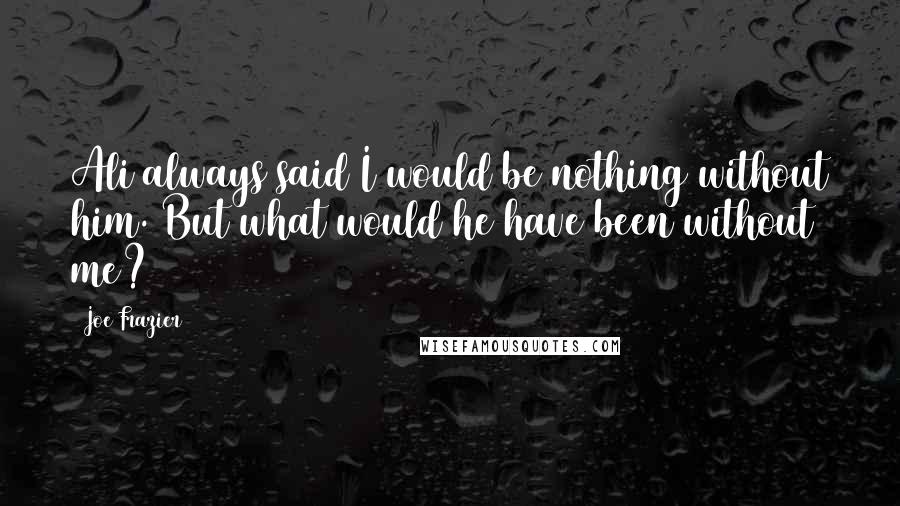 Joe Frazier Quotes: Ali always said I would be nothing without him. But what would he have been without me?