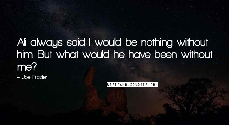 Joe Frazier Quotes: Ali always said I would be nothing without him. But what would he have been without me?