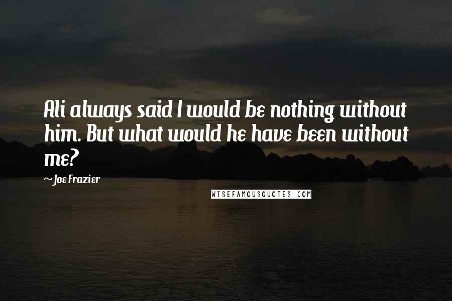 Joe Frazier Quotes: Ali always said I would be nothing without him. But what would he have been without me?