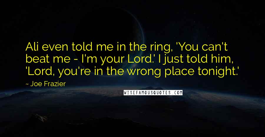 Joe Frazier Quotes: Ali even told me in the ring, 'You can't beat me - I'm your Lord.' I just told him, 'Lord, you're in the wrong place tonight.'