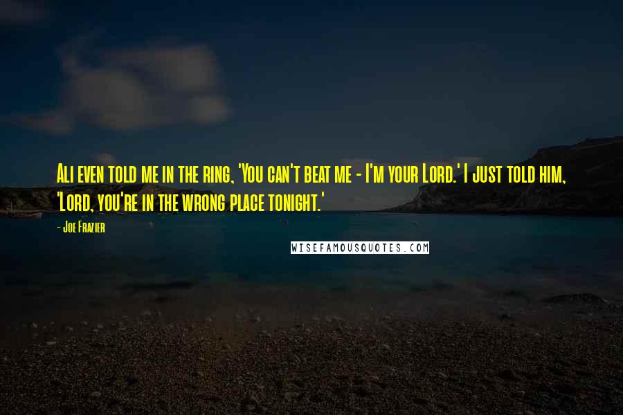 Joe Frazier Quotes: Ali even told me in the ring, 'You can't beat me - I'm your Lord.' I just told him, 'Lord, you're in the wrong place tonight.'