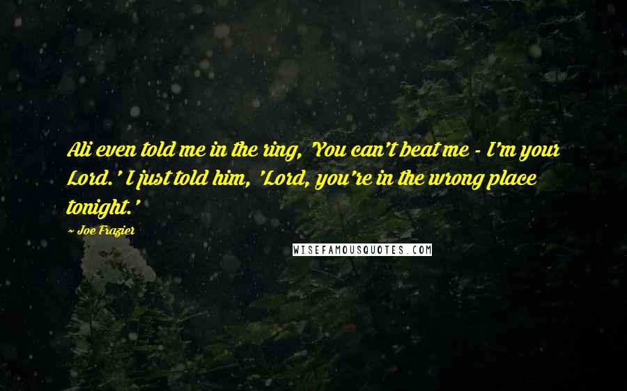 Joe Frazier Quotes: Ali even told me in the ring, 'You can't beat me - I'm your Lord.' I just told him, 'Lord, you're in the wrong place tonight.'