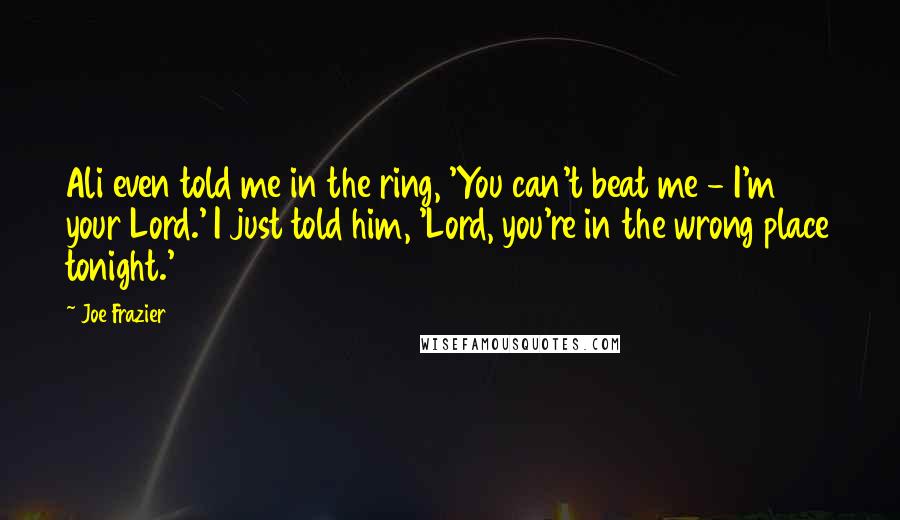 Joe Frazier Quotes: Ali even told me in the ring, 'You can't beat me - I'm your Lord.' I just told him, 'Lord, you're in the wrong place tonight.'