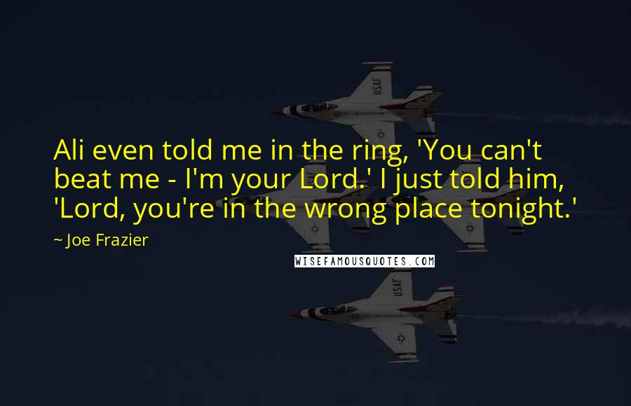 Joe Frazier Quotes: Ali even told me in the ring, 'You can't beat me - I'm your Lord.' I just told him, 'Lord, you're in the wrong place tonight.'