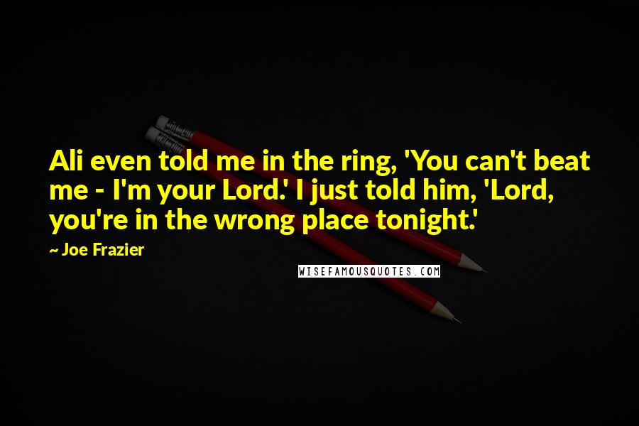 Joe Frazier Quotes: Ali even told me in the ring, 'You can't beat me - I'm your Lord.' I just told him, 'Lord, you're in the wrong place tonight.'