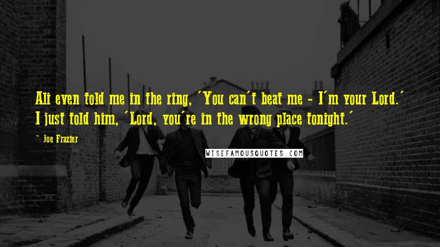 Joe Frazier Quotes: Ali even told me in the ring, 'You can't beat me - I'm your Lord.' I just told him, 'Lord, you're in the wrong place tonight.'