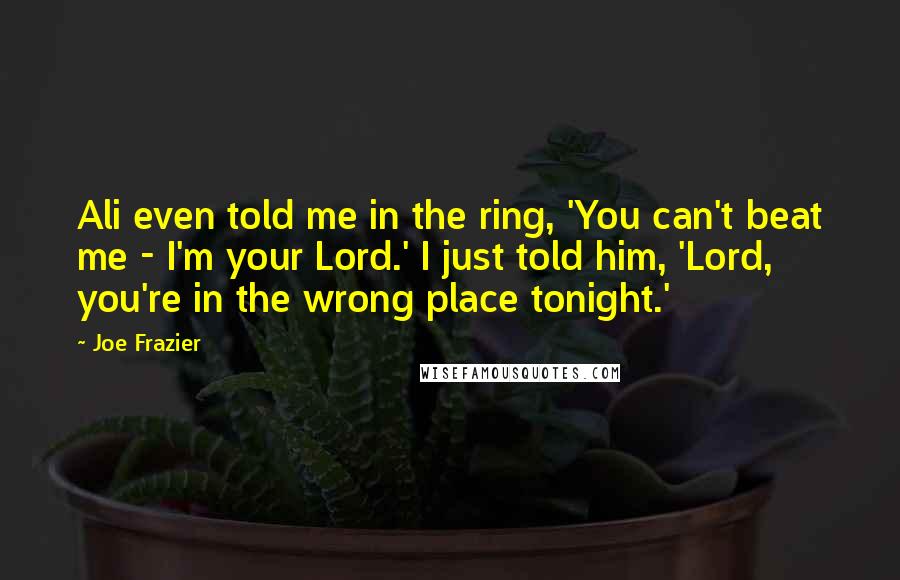 Joe Frazier Quotes: Ali even told me in the ring, 'You can't beat me - I'm your Lord.' I just told him, 'Lord, you're in the wrong place tonight.'