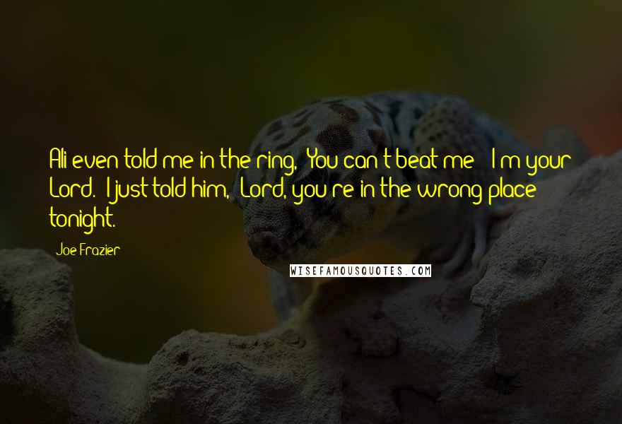 Joe Frazier Quotes: Ali even told me in the ring, 'You can't beat me - I'm your Lord.' I just told him, 'Lord, you're in the wrong place tonight.'