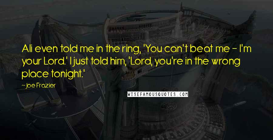 Joe Frazier Quotes: Ali even told me in the ring, 'You can't beat me - I'm your Lord.' I just told him, 'Lord, you're in the wrong place tonight.'