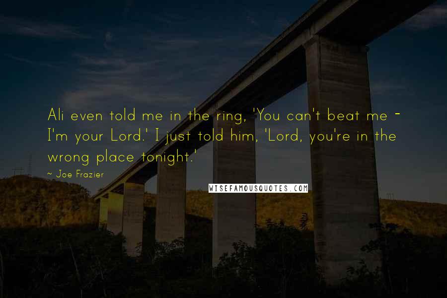 Joe Frazier Quotes: Ali even told me in the ring, 'You can't beat me - I'm your Lord.' I just told him, 'Lord, you're in the wrong place tonight.'