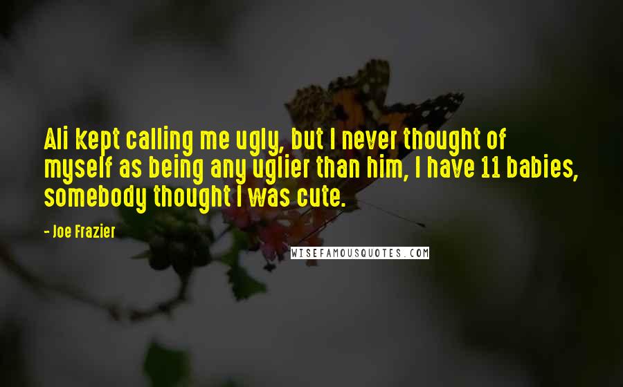 Joe Frazier Quotes: Ali kept calling me ugly, but I never thought of myself as being any uglier than him, I have 11 babies, somebody thought I was cute.