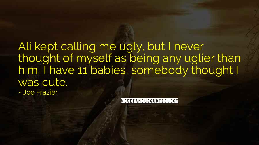 Joe Frazier Quotes: Ali kept calling me ugly, but I never thought of myself as being any uglier than him, I have 11 babies, somebody thought I was cute.