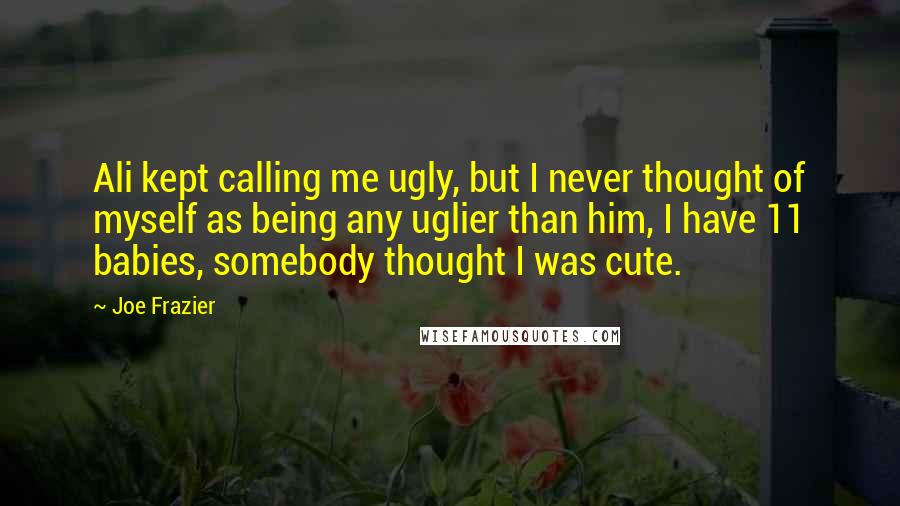 Joe Frazier Quotes: Ali kept calling me ugly, but I never thought of myself as being any uglier than him, I have 11 babies, somebody thought I was cute.