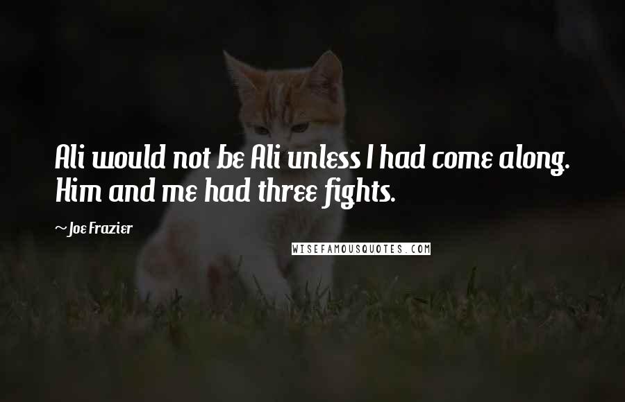 Joe Frazier Quotes: Ali would not be Ali unless I had come along. Him and me had three fights.