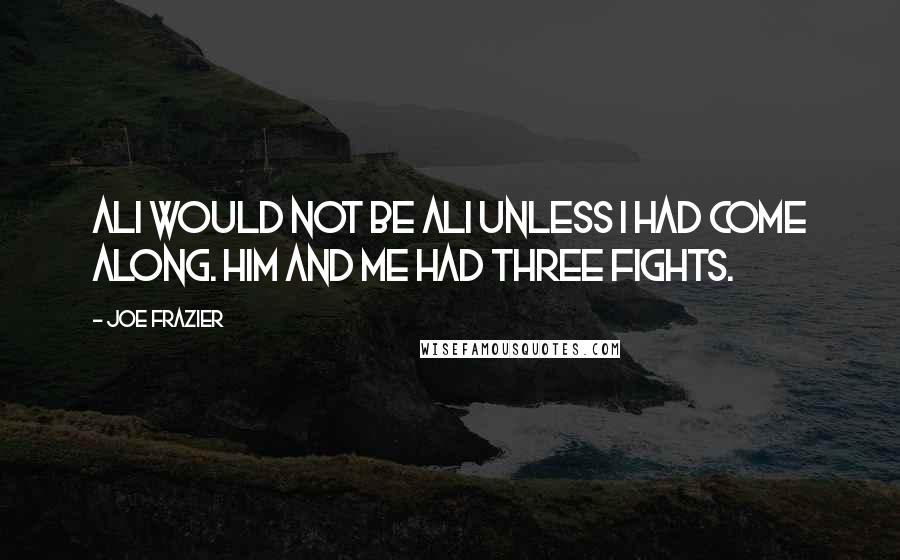 Joe Frazier Quotes: Ali would not be Ali unless I had come along. Him and me had three fights.