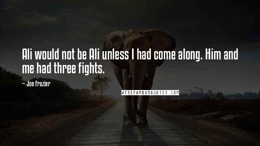 Joe Frazier Quotes: Ali would not be Ali unless I had come along. Him and me had three fights.