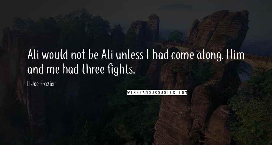 Joe Frazier Quotes: Ali would not be Ali unless I had come along. Him and me had three fights.