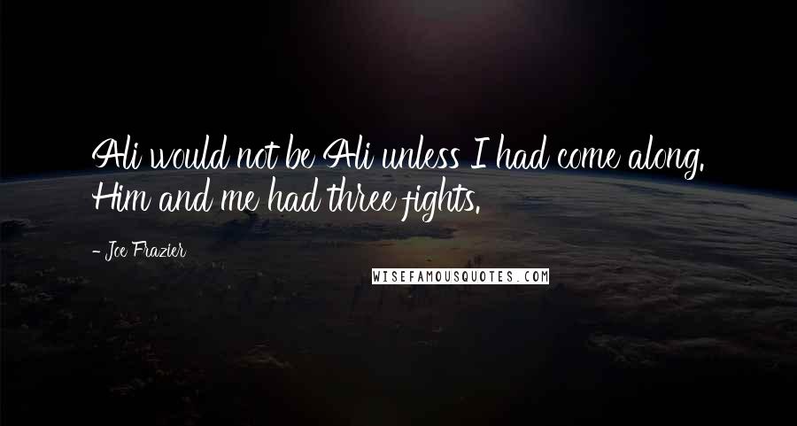 Joe Frazier Quotes: Ali would not be Ali unless I had come along. Him and me had three fights.