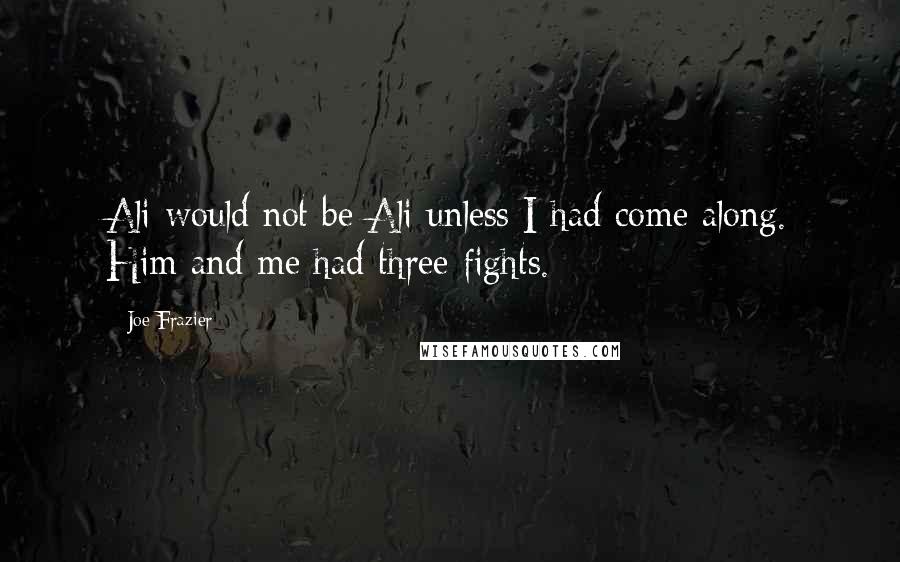 Joe Frazier Quotes: Ali would not be Ali unless I had come along. Him and me had three fights.