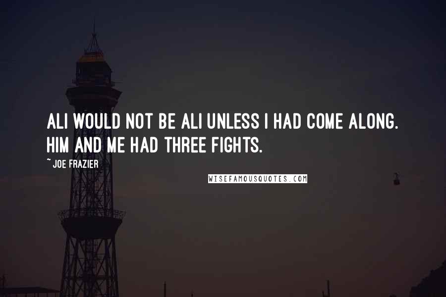 Joe Frazier Quotes: Ali would not be Ali unless I had come along. Him and me had three fights.