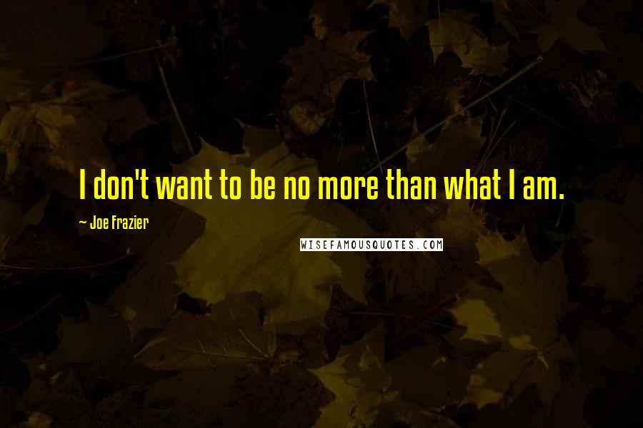 Joe Frazier Quotes: I don't want to be no more than what I am.