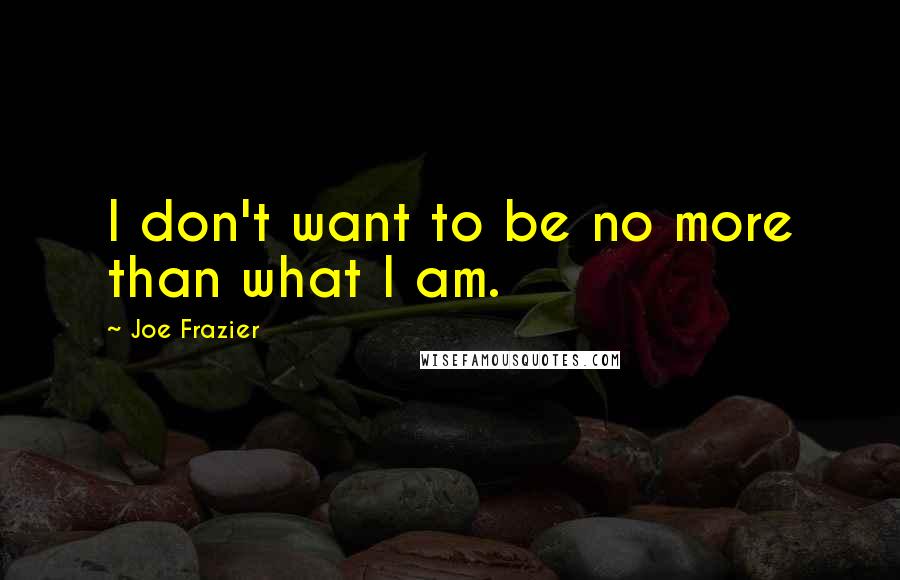 Joe Frazier Quotes: I don't want to be no more than what I am.