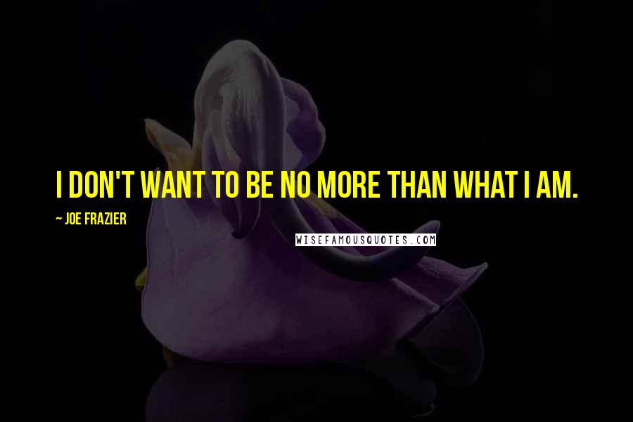 Joe Frazier Quotes: I don't want to be no more than what I am.