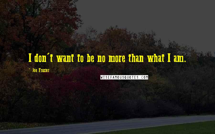 Joe Frazier Quotes: I don't want to be no more than what I am.