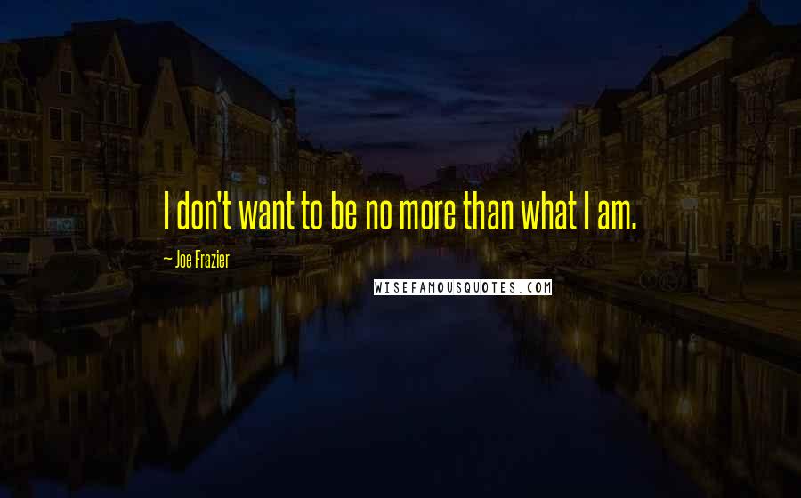 Joe Frazier Quotes: I don't want to be no more than what I am.