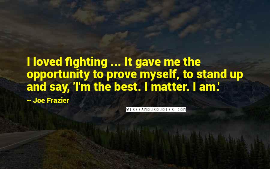 Joe Frazier Quotes: I loved fighting ... It gave me the opportunity to prove myself, to stand up and say, 'I'm the best. I matter. I am.'