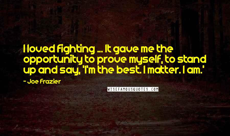 Joe Frazier Quotes: I loved fighting ... It gave me the opportunity to prove myself, to stand up and say, 'I'm the best. I matter. I am.'