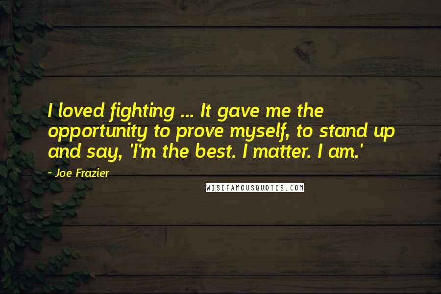 Joe Frazier Quotes: I loved fighting ... It gave me the opportunity to prove myself, to stand up and say, 'I'm the best. I matter. I am.'