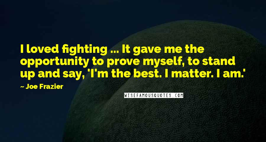 Joe Frazier Quotes: I loved fighting ... It gave me the opportunity to prove myself, to stand up and say, 'I'm the best. I matter. I am.'