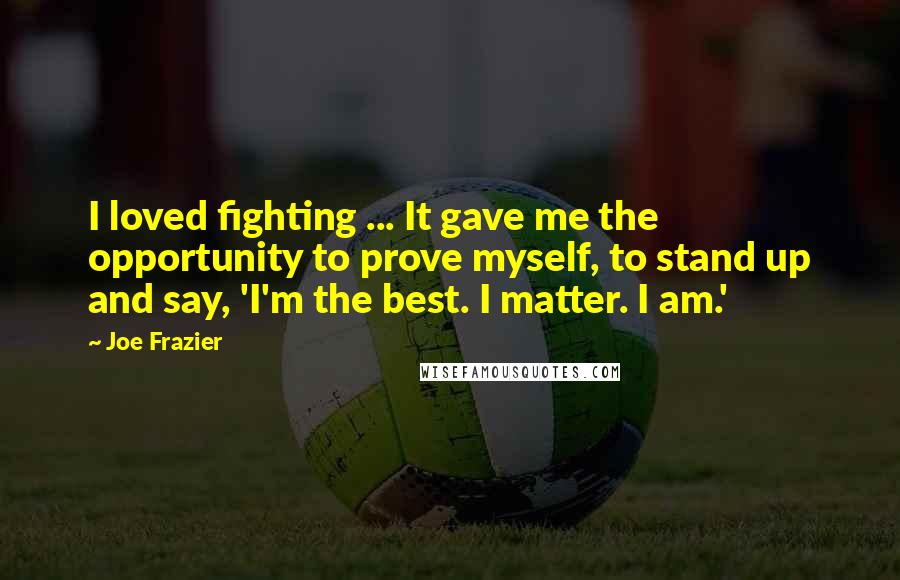 Joe Frazier Quotes: I loved fighting ... It gave me the opportunity to prove myself, to stand up and say, 'I'm the best. I matter. I am.'