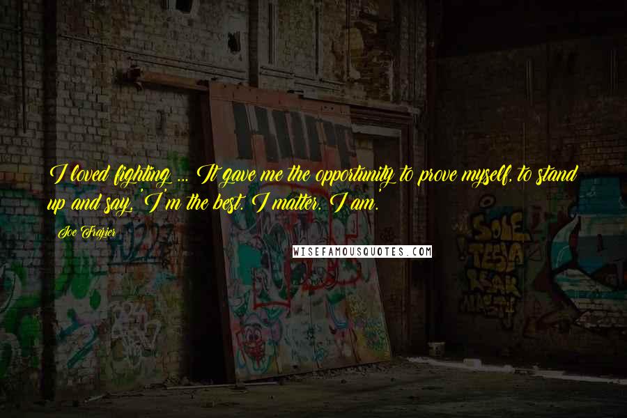 Joe Frazier Quotes: I loved fighting ... It gave me the opportunity to prove myself, to stand up and say, 'I'm the best. I matter. I am.'