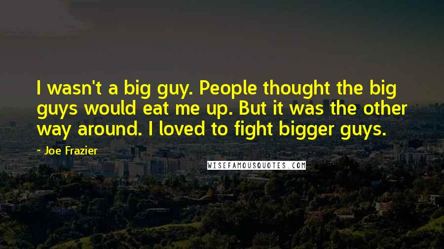 Joe Frazier Quotes: I wasn't a big guy. People thought the big guys would eat me up. But it was the other way around. I loved to fight bigger guys.