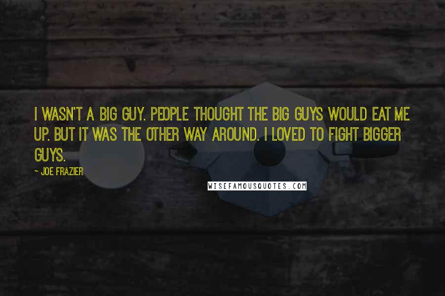 Joe Frazier Quotes: I wasn't a big guy. People thought the big guys would eat me up. But it was the other way around. I loved to fight bigger guys.