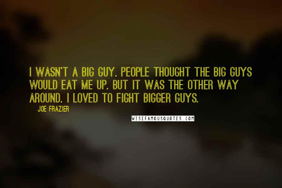 Joe Frazier Quotes: I wasn't a big guy. People thought the big guys would eat me up. But it was the other way around. I loved to fight bigger guys.