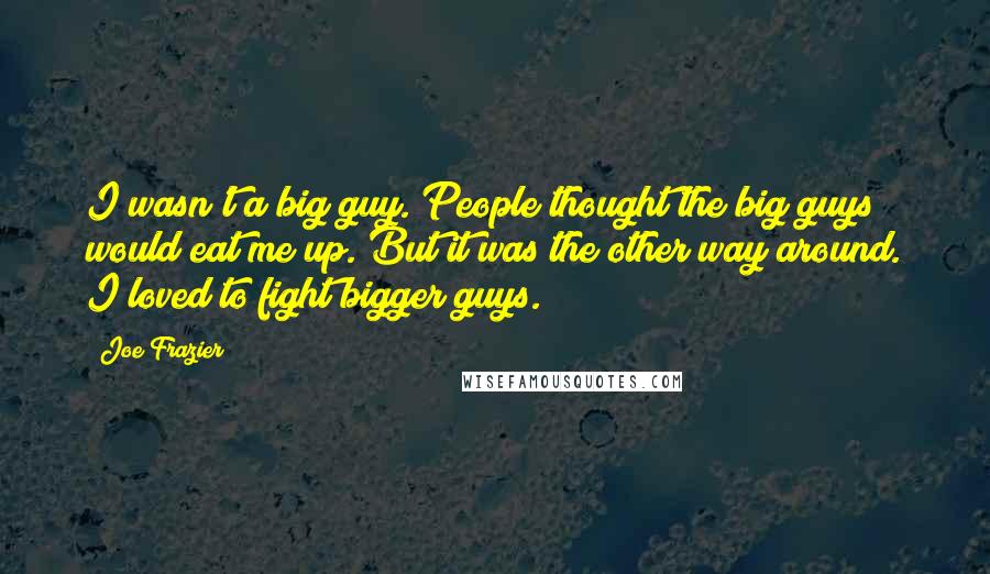 Joe Frazier Quotes: I wasn't a big guy. People thought the big guys would eat me up. But it was the other way around. I loved to fight bigger guys.