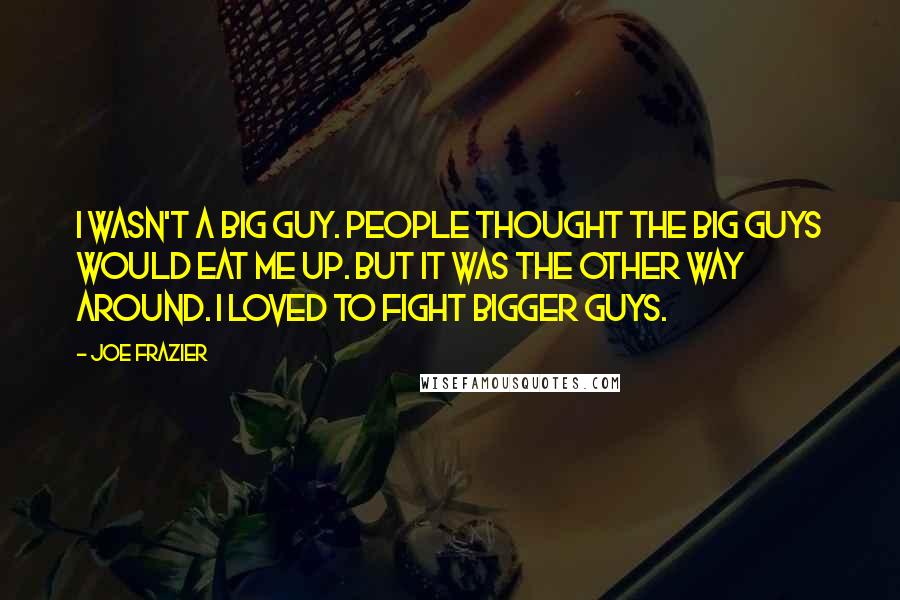 Joe Frazier Quotes: I wasn't a big guy. People thought the big guys would eat me up. But it was the other way around. I loved to fight bigger guys.