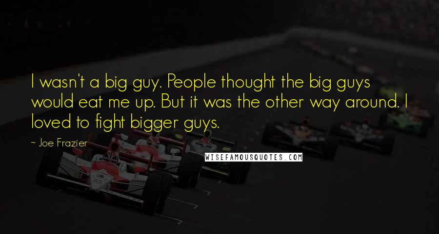 Joe Frazier Quotes: I wasn't a big guy. People thought the big guys would eat me up. But it was the other way around. I loved to fight bigger guys.