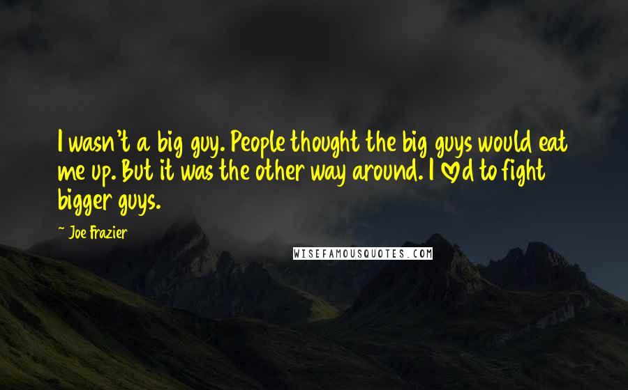 Joe Frazier Quotes: I wasn't a big guy. People thought the big guys would eat me up. But it was the other way around. I loved to fight bigger guys.