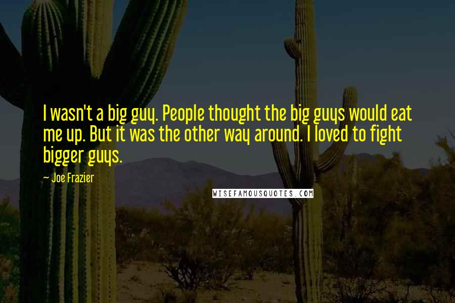 Joe Frazier Quotes: I wasn't a big guy. People thought the big guys would eat me up. But it was the other way around. I loved to fight bigger guys.