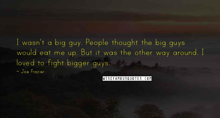 Joe Frazier Quotes: I wasn't a big guy. People thought the big guys would eat me up. But it was the other way around. I loved to fight bigger guys.