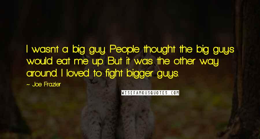 Joe Frazier Quotes: I wasn't a big guy. People thought the big guys would eat me up. But it was the other way around. I loved to fight bigger guys.