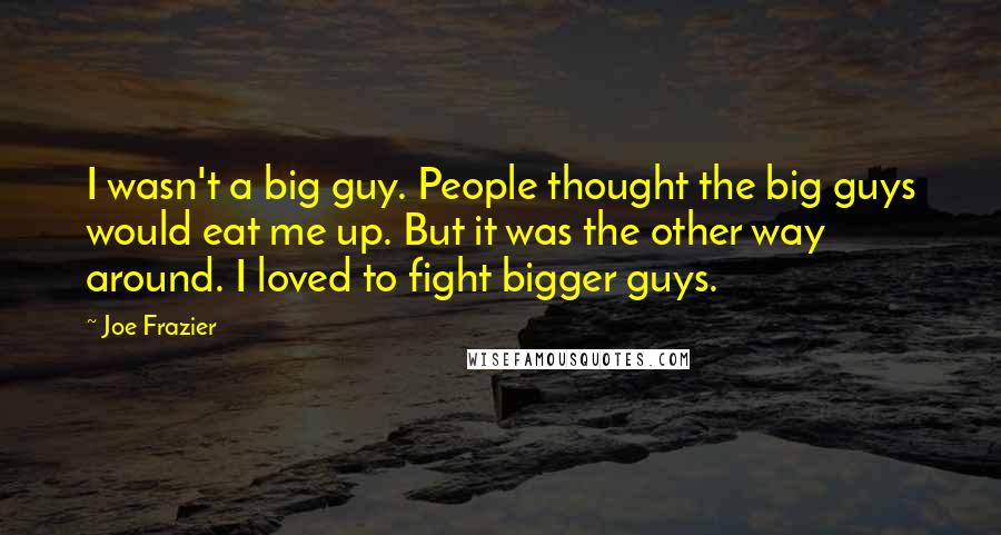 Joe Frazier Quotes: I wasn't a big guy. People thought the big guys would eat me up. But it was the other way around. I loved to fight bigger guys.