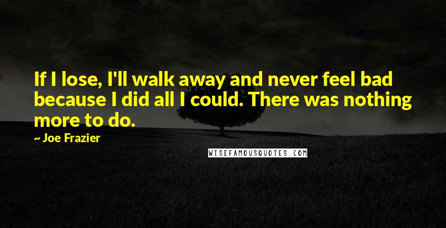 Joe Frazier Quotes: If I lose, I'll walk away and never feel bad because I did all I could. There was nothing more to do.