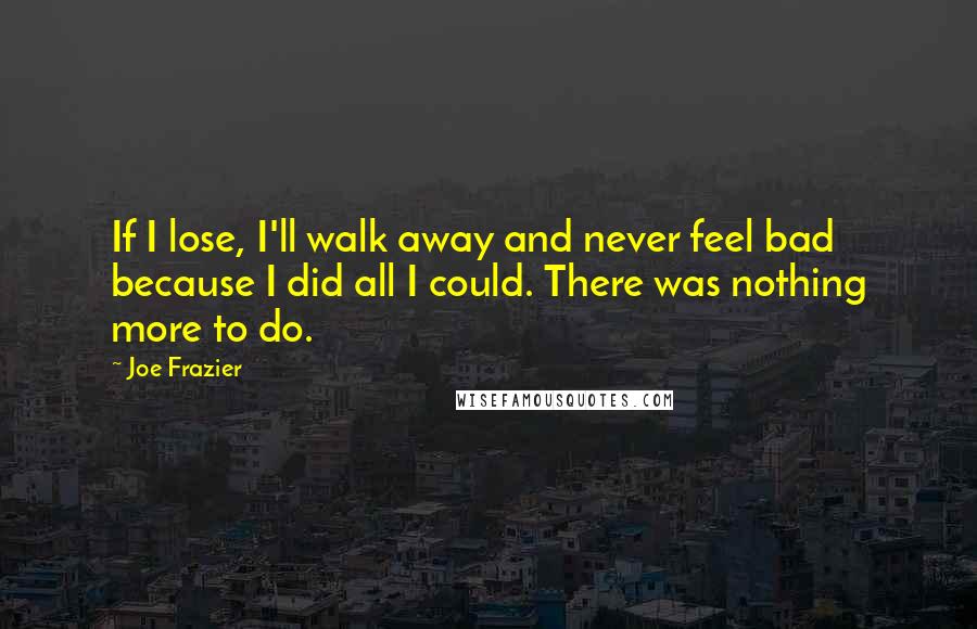 Joe Frazier Quotes: If I lose, I'll walk away and never feel bad because I did all I could. There was nothing more to do.