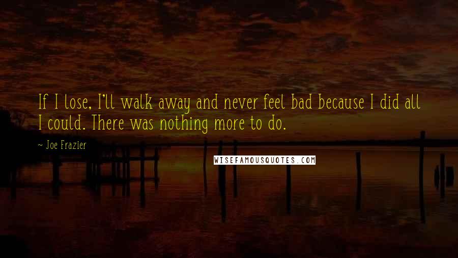 Joe Frazier Quotes: If I lose, I'll walk away and never feel bad because I did all I could. There was nothing more to do.