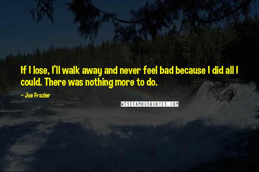 Joe Frazier Quotes: If I lose, I'll walk away and never feel bad because I did all I could. There was nothing more to do.